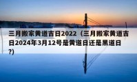 三月搬家黄道吉日2022（三月搬家黄道吉日2024年3月12号是黄道日还是黑道日?）