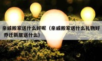 亲戚搬家送什么好呢（亲戚搬家送什么礼物好 乔迁新居送什么）