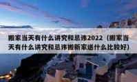 搬家当天有什么讲究和忌讳2022（搬家当天有什么讲究和忌讳搬新家送什么比较好）