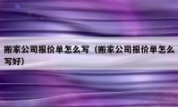 搬家公司报价单怎么写（搬家公司报价单怎么写好）