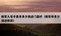 搬家入宅手里拿多少钱进门最好（搬家带多少钱进新房）