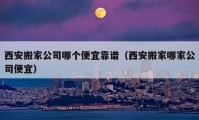 西安搬家公司哪个便宜靠谱（西安搬家哪家公司便宜）