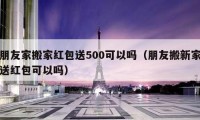 朋友家搬家红包送500可以吗（朋友搬新家送红包可以吗）