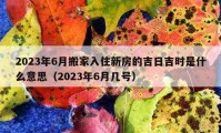 2023年6月搬家入住新房的吉日吉时是什么意思（2023年6月几号）