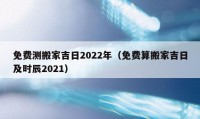 免费测搬家吉日2022年（免费算搬家吉日及时辰2021）