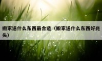 搬家送什么东西最合适（搬家送什么东西好兆头）