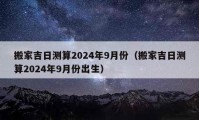 搬家吉日测算2024年9月份（搬家吉日测算2024年9月份出生）