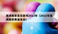 属虎搬家吉日查询2023年（2021年属虎搬家黄道吉日）