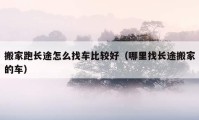 搬家跑长途怎么找车比较好（哪里找长途搬家的车）