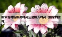 搬家吉时指搬出时间还是搬入时间（搬家的吉时）