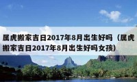 属虎搬家吉日2017年8月出生好吗（属虎搬家吉日2017年8月出生好吗女孩）