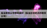 临淄搬家公司哪家最好（临淄比较好点的搬家公司）