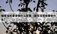 搬家当天要拿些什么东西（搬家当天需要拿什么）