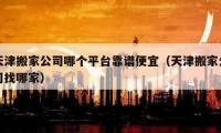 天津搬家公司哪个平台靠谱便宜（天津搬家公司找哪家）