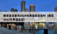 搬家吉日查询2024年黄道吉日吉时（搬家2021年黄道吉日）