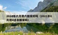 2024年六月初六搬家好吗（2021年6月初4适合搬家吗）