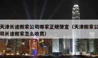 天津长途搬家公司哪家正规便宜（天津搬家公司长途搬家怎么收费）