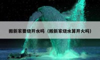 搬新家要烧开水吗（搬新家烧水算开火吗）