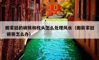 搬家旧的碗筷和枕头怎么处理风水（搬新家旧 碗筷怎么办）