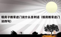 租房子搬家进门说什么吉利话（租房搬家进门说四句）