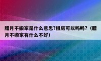 腊月不搬家是什么意思?租房可以吗吗?（腊月不搬家有什么不好）