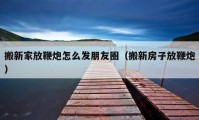 搬新家放鞭炮怎么发朋友圈（搬新房子放鞭炮）