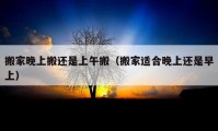 搬家晚上搬还是上午搬（搬家适合晚上还是早上）