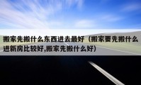 搬家先搬什么东西进去最好（搬家要先搬什么进新房比较好,搬家先搬什么好）