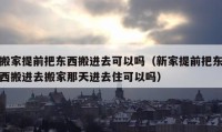 搬家提前把东西搬进去可以吗（新家提前把东西搬进去搬家那天进去住可以吗）