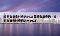 搬家吉日吉时查询2021黄道吉日查询（搬家吉日吉时查询大全2021）