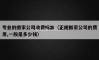 专业的搬家公司收费标准（正规搬家公司的费用,一般是多少钱）