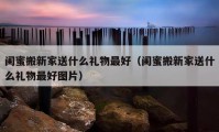 闺蜜搬新家送什么礼物最好（闺蜜搬新家送什么礼物最好图片）