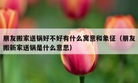 朋友搬家送锅好不好有什么寓意和象征（朋友搬新家送锅是什么意思）