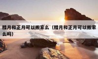 腊月和正月可以搬家么（腊月和正月可以搬家么吗）