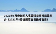 2022年8月份搬家入宅最旺日期时辰是多少（2021年8月份搬家吉日最好吉日）