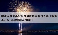 搬家未开火其它东西可以提前搬过去吗（搬家不开火,可以提前入住吗?）