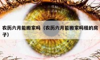 农历六月能搬家吗（农历六月能搬家吗租的房子）