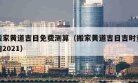 搬家黄道吉日免费测算（搬家黄道吉日吉时查询2021）