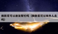 搬新家可以朋友帮忙吗（搬新家可以有外人去吗）