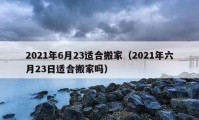 2021年6月23适合搬家（2021年六月23日适合搬家吗）