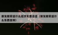 朋友搬家送什么经济实惠合适（朋友搬家送什么东西吉祥）