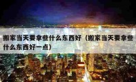 搬家当天要拿些什么东西好（搬家当天要拿些什么东西好一点）