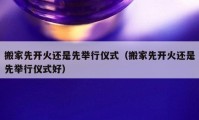 搬家先开火还是先举行仪式（搬家先开火还是先举行仪式好）