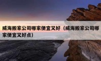 威海搬家公司哪家便宜又好（威海搬家公司哪家便宜又好点）