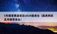 5月搬家黄道吉日2024属虎女（属虎阴历五月搬家吉日）