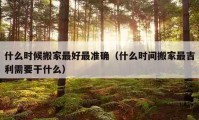 什么时候搬家最好最准确（什么时间搬家最吉利需要干什么）