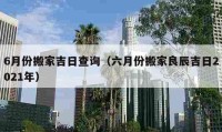 6月份搬家吉日查询（六月份搬家良辰吉日2021年）