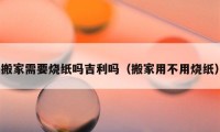 搬家需要烧纸吗吉利吗（搬家用不用烧纸）