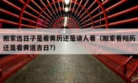 搬家选日子是看黄历还是请人看（搬家看阳历还是看黄道吉日?）