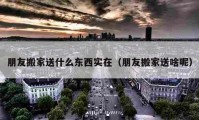 朋友搬家送什么东西实在（朋友搬家送啥呢）